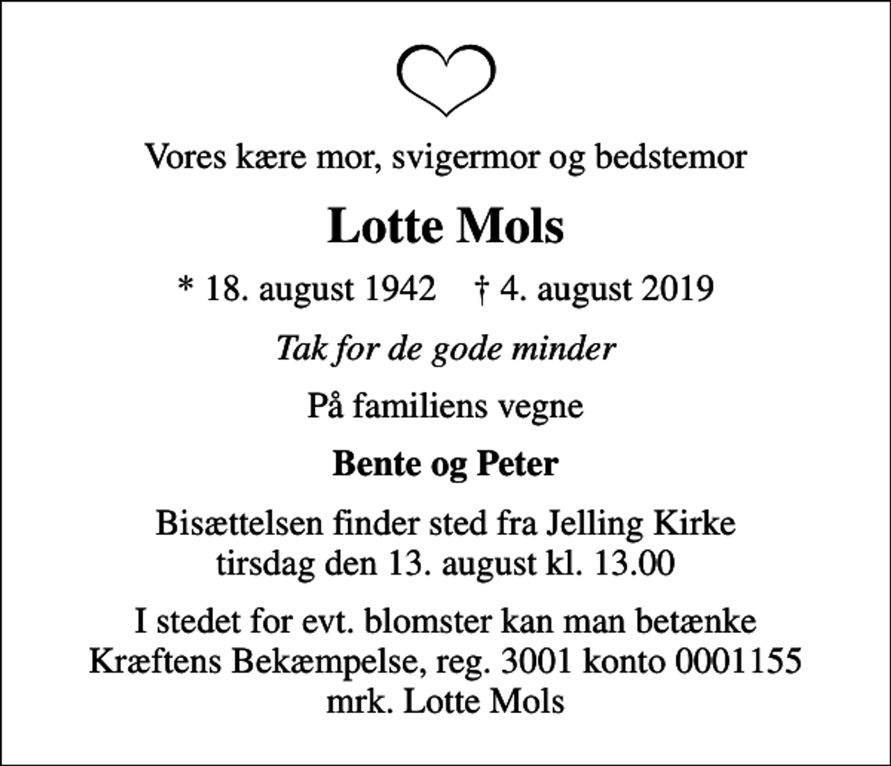 <p>Vores kære mor, svigermor og bedstemor<br />Lotte Mols<br />* 18. august 1942 ✝ 4. august 2019<br />Tak for de gode minder<br />På familiens vegne<br />Bente og Peter<br />Bisættelsen finder sted fra Jelling Kirke tirsdag den 13. august kl. 13.00<br />I stedet for evt. blomster kan man betænke<br />Kræftens Bekæmpelse reg.3001konto0001155mrk. Lotte<br />Mols</p>