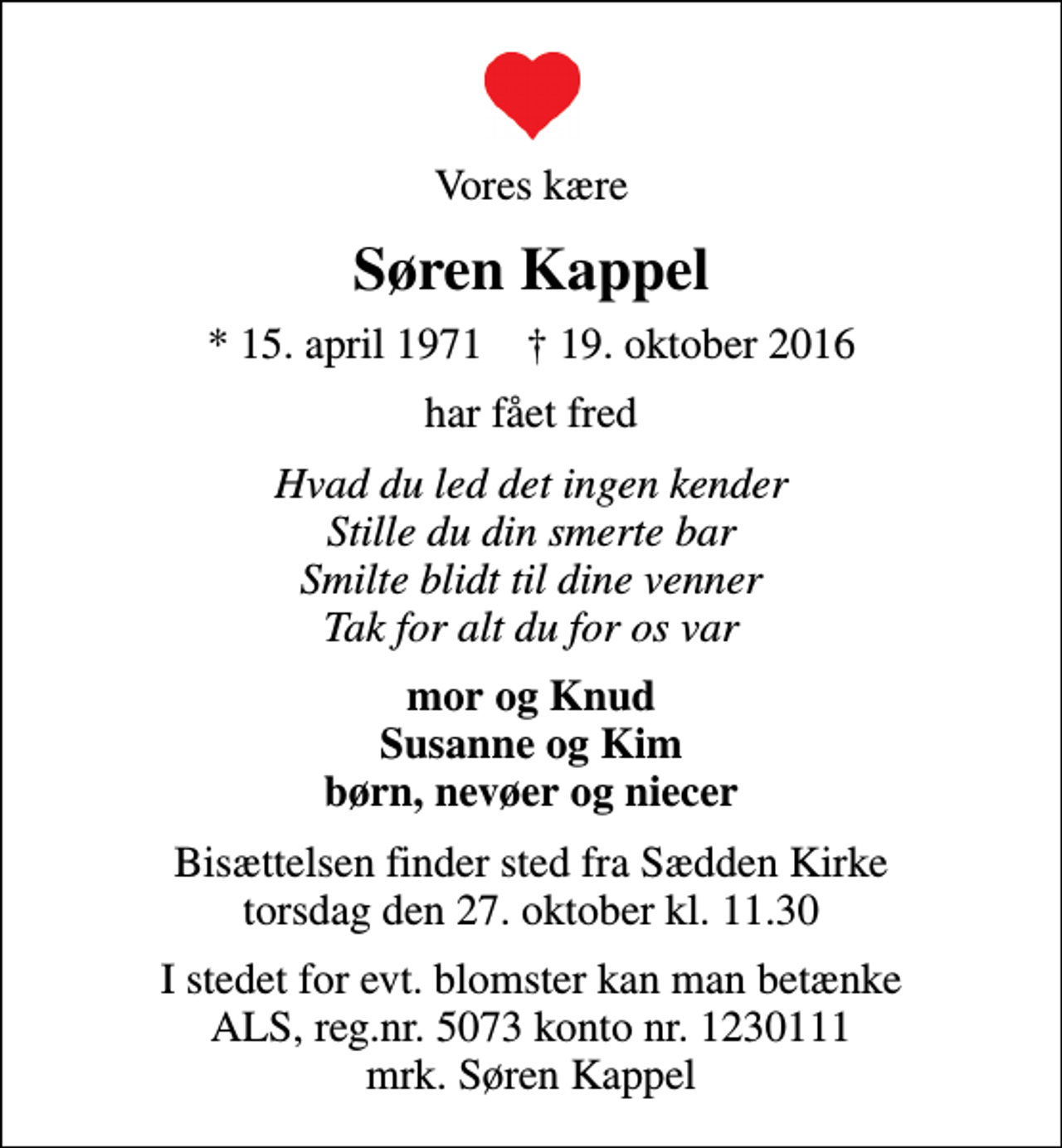 <p>Vores kære<br />Søren Kappel<br />* 15. april 1971 ✝ 19. oktober 2016<br />har fået fred<br />Hvad du led det ingen kender Stille du din smerte bar Smilte blidt til dine venner Tak for alt du for os var<br />mor og Knud Susanne og Kim børn, nevøer og niecer<br />Bisættelsen finder sted fra Sædden Kirke torsdag den 27. oktober kl. 11.30<br />I stedet for evt. blomster kan man betænke<br />ALS reg.nr.5073konto1230442mrk. Søren<br />Kappel</p>