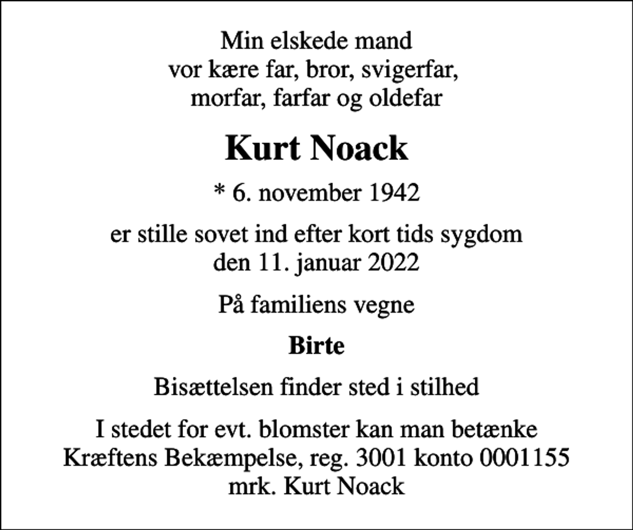 <p>Min elskede mand vor kære far, bror, svigerfar, morfar, farfar og oldefar<br />Kurt Noack<br />* 6. november 1942<br />er stille sovet ind efter kort tids sygdom den 11. januar 2022<br />På familiens vegne<br />Birte<br />Bisættelsen finder sted i stilhed<br />I stedet for evt. blomster kan man betænke<br />Kræftens Bekæmpelse reg.3001konto0001155mrk. Kurt<br />Noack</p>