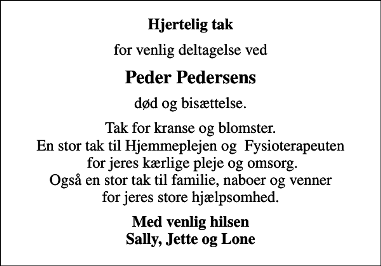 <p>Hjertelig tak<br />for venlig deltagelse ved<br />Peder Pedersens<br />død og bisættelse.<br />Tak for kranse og blomster. En stor tak til Hjemmeplejen og Fysioterapeuten for jeres kærlige pleje og omsorg. Også en stor tak til familie, naboer og venner for jeres store hjælpsomhed.<br />Med venlig hilsen Sally, Jette og Lone</p>