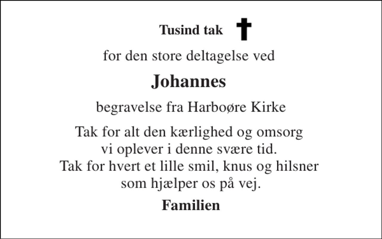 <p>Tusind tak<br />for den store deltagelse ved<br />Johannes<br />begravelse fra Harboøre Kirke<br />Tak for alt den kærlighed og omsorg vi oplever i denne svære tid. Tak for hvert et lille smil, knus og hilsner som hjælper os på vej.<br />Familien</p>