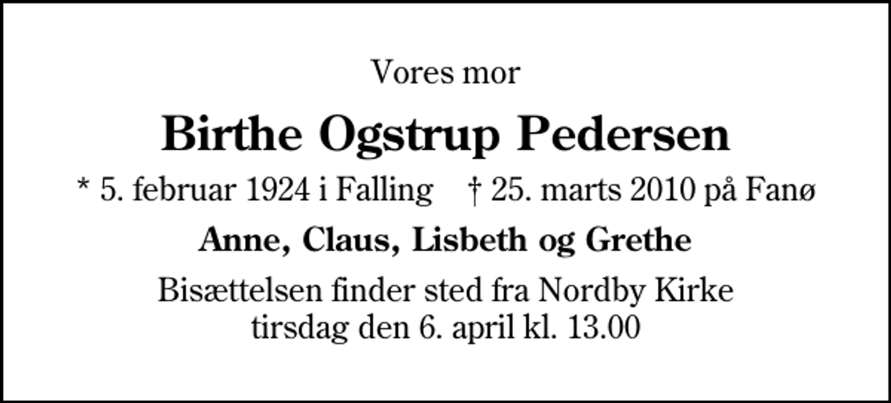 <p>Vores mor<br />Birthe Ogstrup Pedersen<br />* 5. februar 1924 i Falling ✝ 25. marts 2010 på Fanø<br />Anne, Claus, Lisbeth og Grethe<br />Bisættelsen finder sted fra Nordby Kirke tirsdag den 6. april kl. 13.00</p>