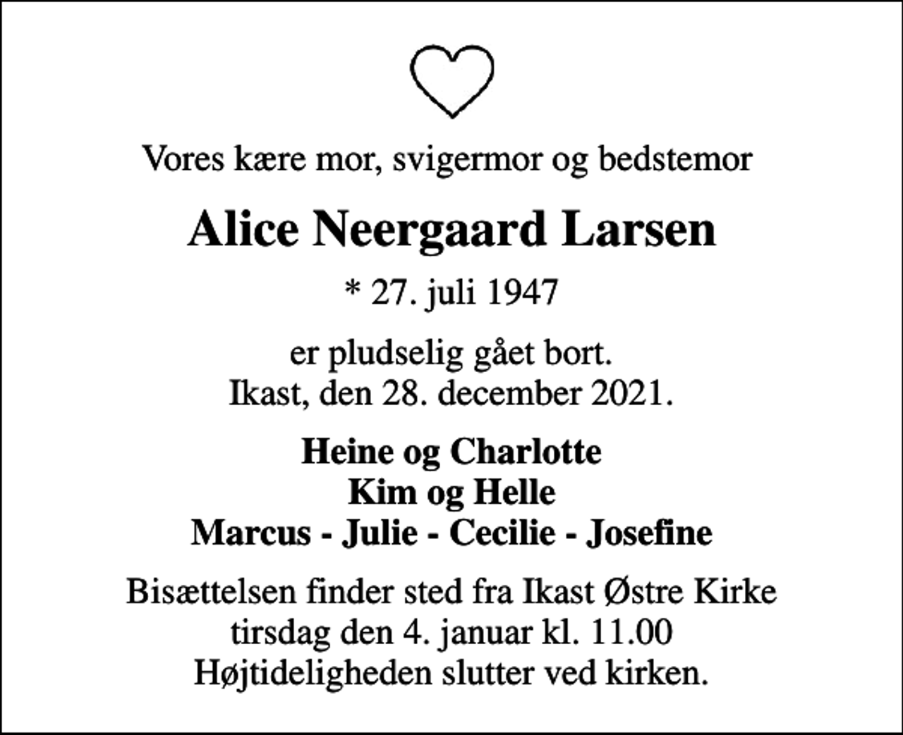 <p>Vores kære mor, svigermor og bedstemor<br />Alice Neergaard Larsen<br />* 27. juli 1947<br />er pludselig gået bort. Ikast, den 28. december 2021.<br />Heine og Charlotte Kim og Helle Marcus - Julie - Cecilie - Josefine<br />Bisættelsen finder sted fra Ikast Østre Kirke tirsdag den 4. januar kl. 11.00 Højtideligheden slutter ved kirken.</p>