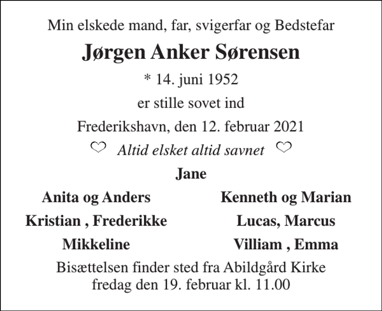 <p>Min elskede mand, far, svigerfar og Bedstefar<br />Jørgen Anker Sørensen<br />*​ 14. juni 1952<br />er stille sovet ind<br />Frederikshavn, den 12. februar 2021<br />Altid elsket altid savnet<br />Jane<br />Anita og Anders<br />Kenneth og Marian<br />Kristian , Frederikke<br />Lucas, Marcus<br />Mikkeline<br />Villiam , Emma<br />Bisættelsen​ finder sted fra Abildgård Kirke​ fredag den 19. februar​ kl. 11.00</p>