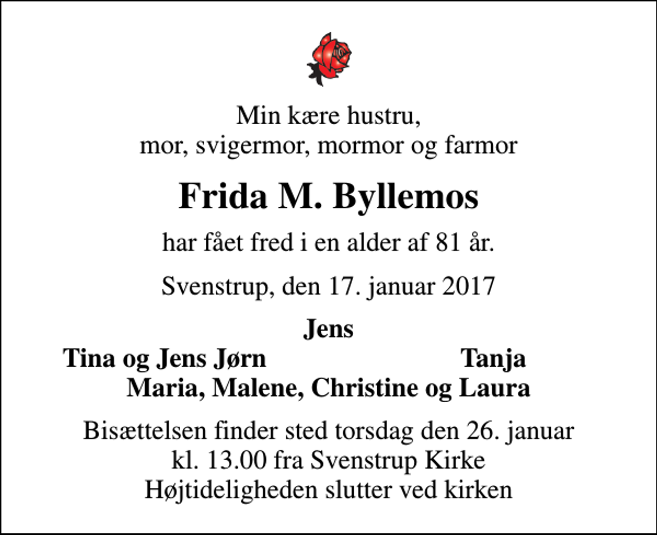 <p>Min kære hustru, mor, svigermor, mormor og farmor<br />Frida M. Byllemos<br />har fået fred i en alder af 81 år.<br />Svenstrup, den 17. januar 2017<br />Jens<br />Tina og Jens Jørn<br />Tanja<br />Bisættelsen finder sted torsdag den 26. januar kl. 13.00 fra Svenstrup Kirke Højtideligheden slutter ved kirken</p>