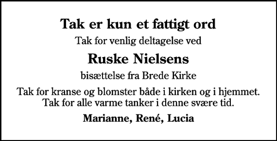 <p>Tak er kun et fattigt ord<br />Tak for venlig deltagelse ved<br />Ruske Nielsens<br />bisættelse fra Brede Kirke<br />Tak for kranse og blomster både i kirken og i hjemmet. Tak for alle varme tanker i denne svære tid.<br />Marianne, René, Lucia</p>