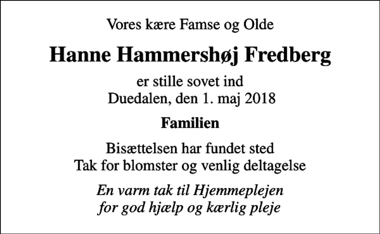 <p>Vores kære Famse og Olde<br />Hanne Hammershøj Fredberg<br />er stille sovet ind Duedalen, den 1. maj 2018<br />Familien<br />Bisættelsen har fundet sted Tak for blomster og venlig deltagelse<br />En varm tak til Hjemmeplejen for god hjælp og kærlig pleje</p>