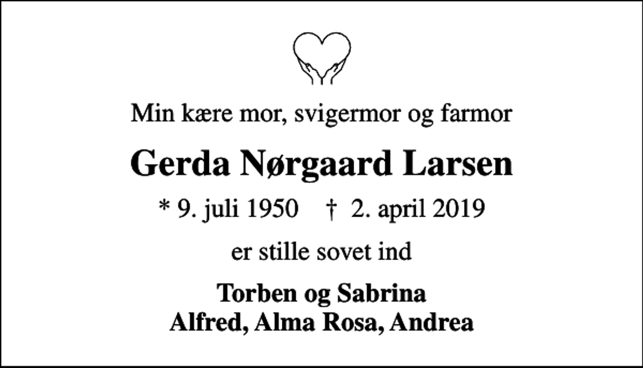 <p>Min kære mor, svigermor og farmor<br />Gerda Nørgaard Larsen<br />* 9. juli 1950 ✝ 2. april 2019<br />er stille sovet ind<br />Torben og Sabrina Alfred, Alma Rosa, Andrea</p>