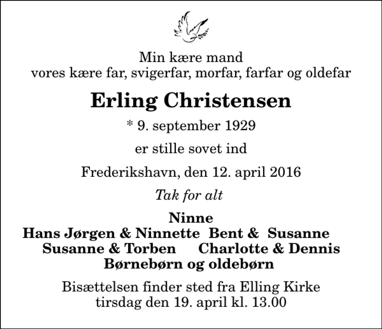 <p>Min kære mand vores kære far, svigerfar, morfar, farfar og oldefar<br />Erling Christensen<br />* 9. september 1929<br />er stille sovet ind<br />Frederikshavn, den 12. april 2016<br />Tak for alt<br />Ninne<br />Hans Jørgen &amp; Ninnette<br />Bent &amp; Susanne<br />Susanne &amp; Torben<br />Charlotte &amp; Dennis<br />Bisættelsen finder sted fra Elling Kirke tirsdag den 19. april kl. 13.00</p>