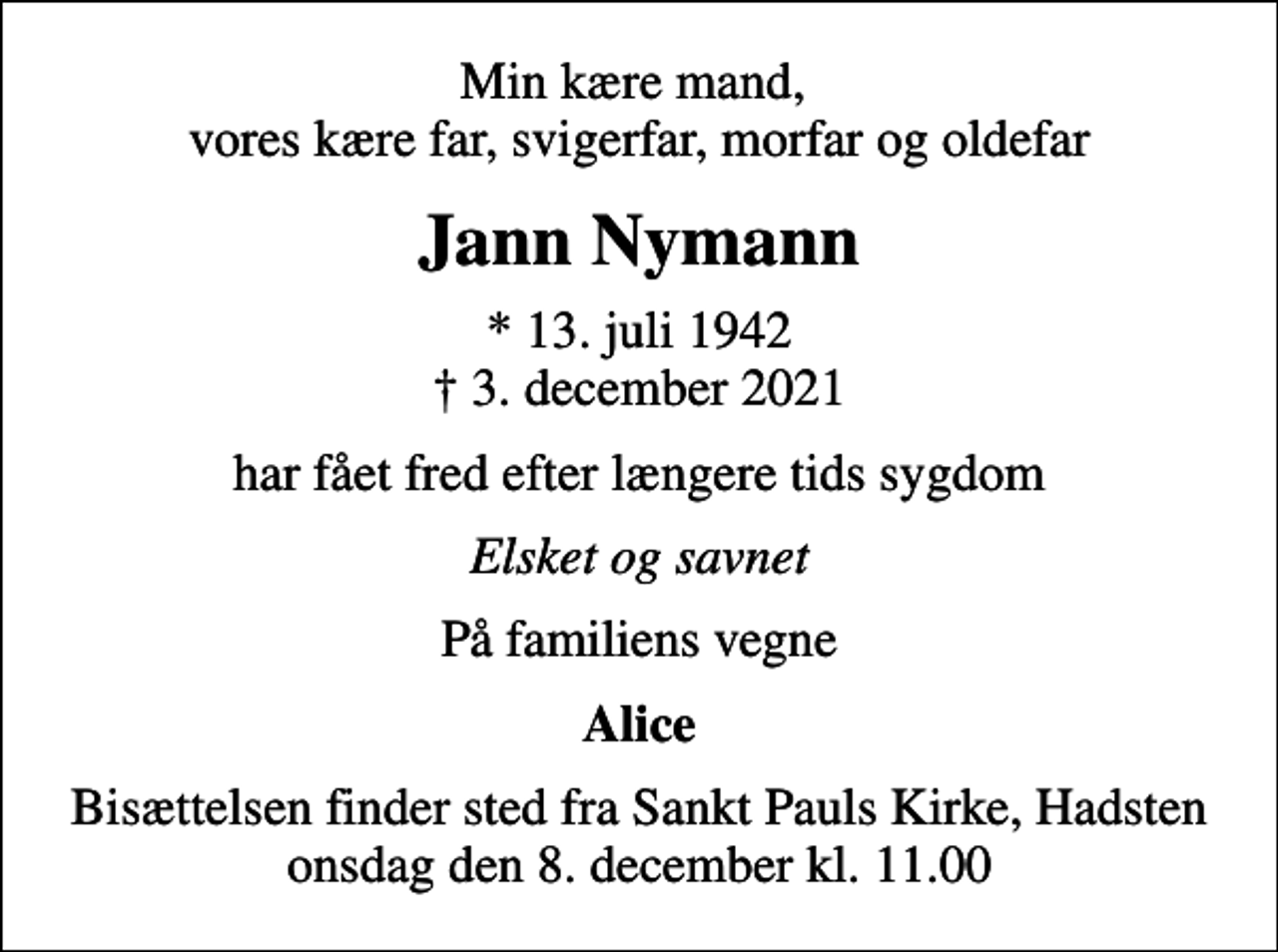 <p>Min kære mand, vores kære far, svigerfar, morfar og oldefar<br />Jann Nymann<br />* 13. juli 1942<br />✝ 3. december 2021<br />har fået fred efter længere tids sygdom<br />Elsket og savnet<br />På familiens vegne<br />Alice<br />Bisættelsen finder sted fra Sankt Pauls Kirke, Hadsten onsdag den 8. december kl. 11.00</p>