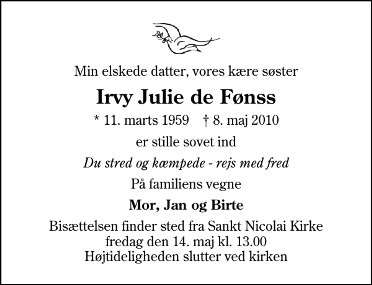 <p>Min elskede datter, vores kære søster<br />Irvy Julie de Fønss<br />* 11. marts 1959 ✝ 8. maj 2010<br />er stille sovet ind<br />Du stred og kæmpede - rejs med fred<br />På familiens vegne<br />Mor, Jan og Birte<br />Bisættelsen finder sted fra Sankt Nicolai Kirke fredag den 14. maj kl. 13.00 Højtideligheden slutter ved kirken</p>