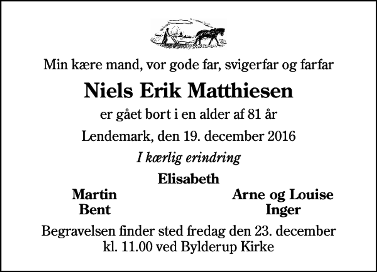 <p>Min kære mand, vor gode far, svigerfar og farfar<br />Niels Erik Matthiesen<br />er gået bort i en alder af 81 år<br />Lendemark, den 19. december 2016<br />I kærlig erindring<br />Elisabeth<br />Martin<br />Arne og Louise<br />Bent<br />Inger<br />Begravelsen finder sted fredag den 23. december kl. 11.00 ved Bylderup Kirke</p>