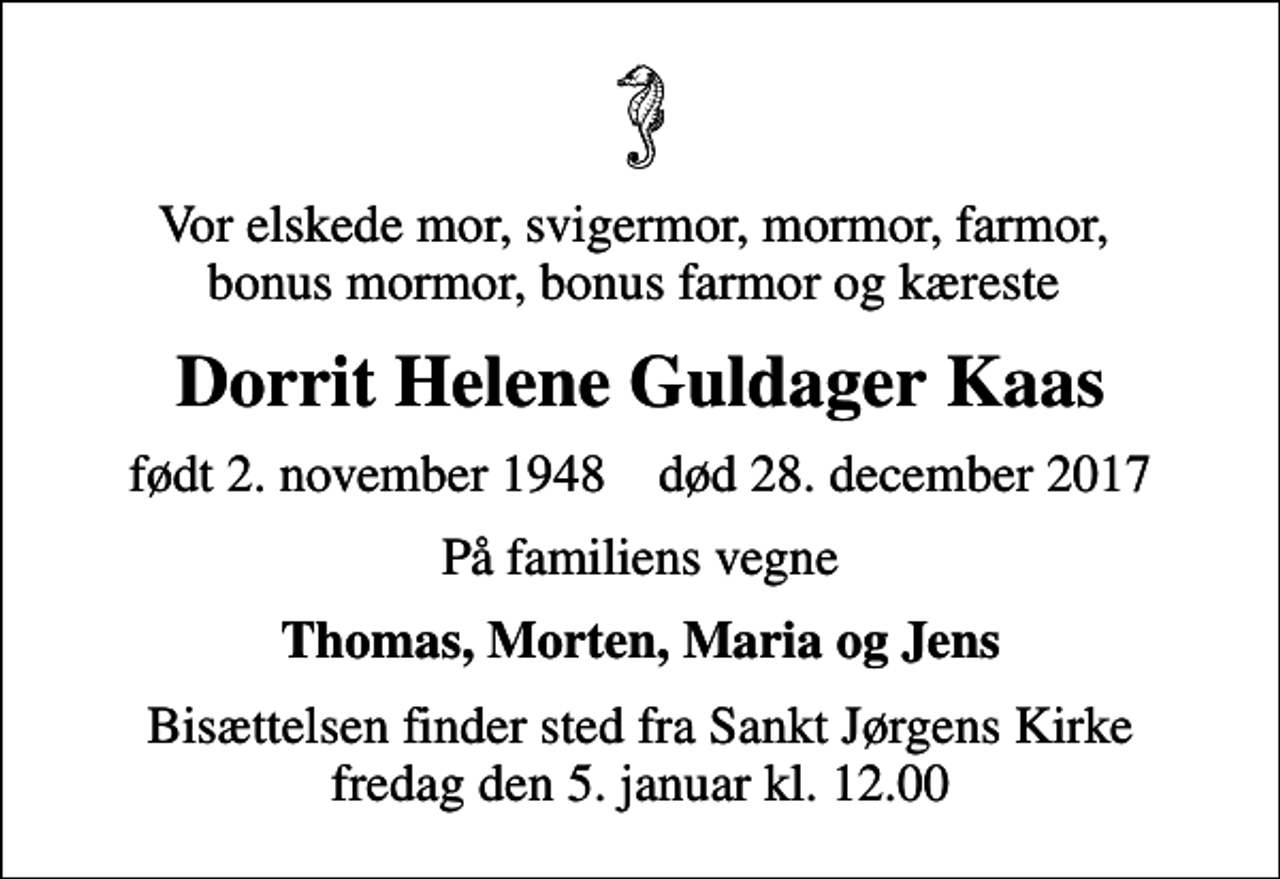 <p>Vor elskede mor, svigermor, mormor, farmor, bonus mormor, bonus farmor og kæreste<br />Dorrit Helene Guldager Kaas<br />født 2. november 1948 død 28. december 2017<br />På familiens vegne<br />Thomas, Morten, Maria og Jens<br />Bisættelsen finder sted fra Sankt Jørgens Kirke fredag den 5. januar kl. 12.00</p>