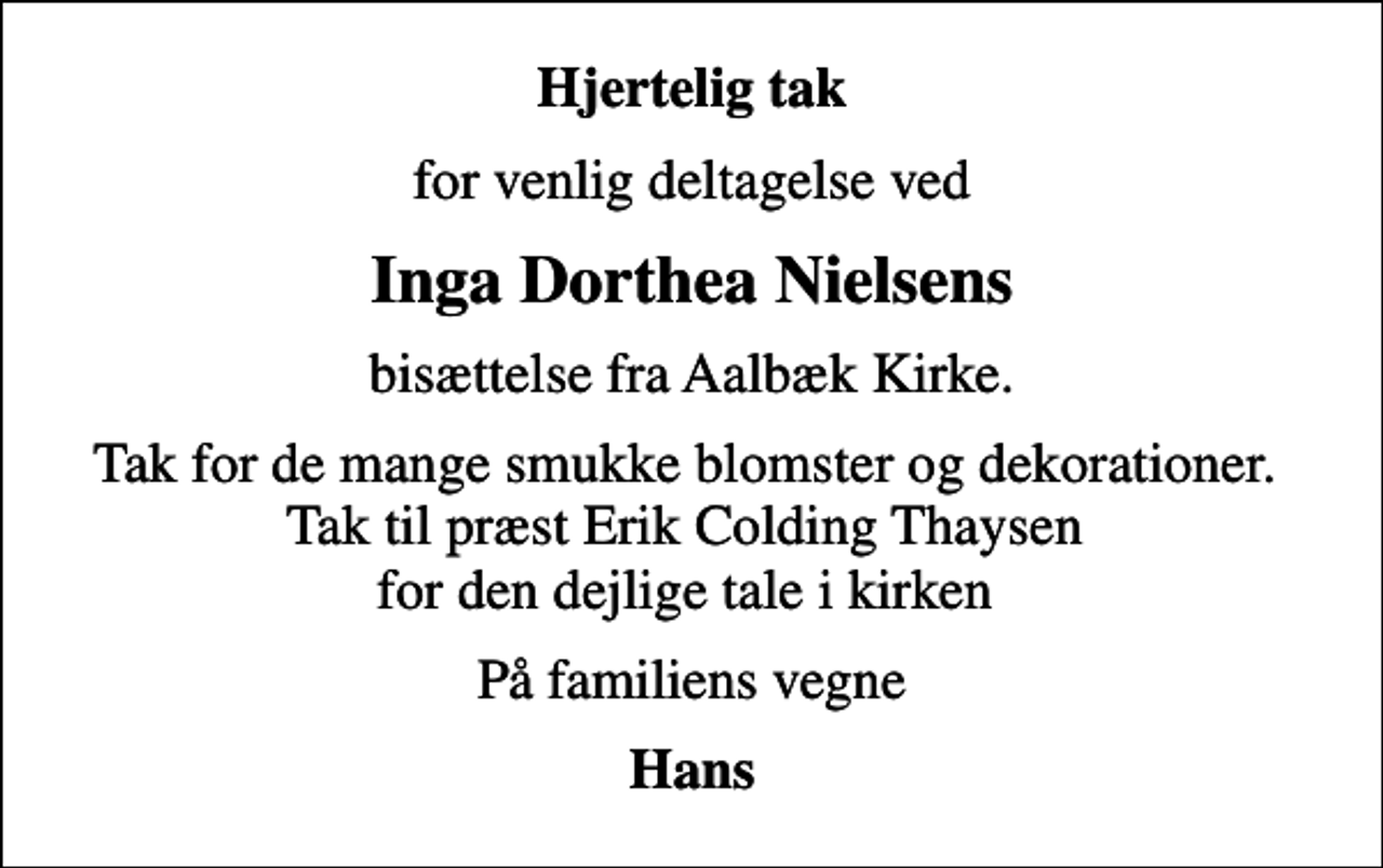 <p>Hjertelig tak<br />for venlig deltagelse ved<br />Inga Dorthea Nielsens<br />bisættelse fra Aalbæk Kirke.<br />Tak for de mange smukke blomster og dekorationer. Tak til præst Erik Colding Thaysen for den dejlige tale i kirken<br />På familiens vegne<br />Hans</p>