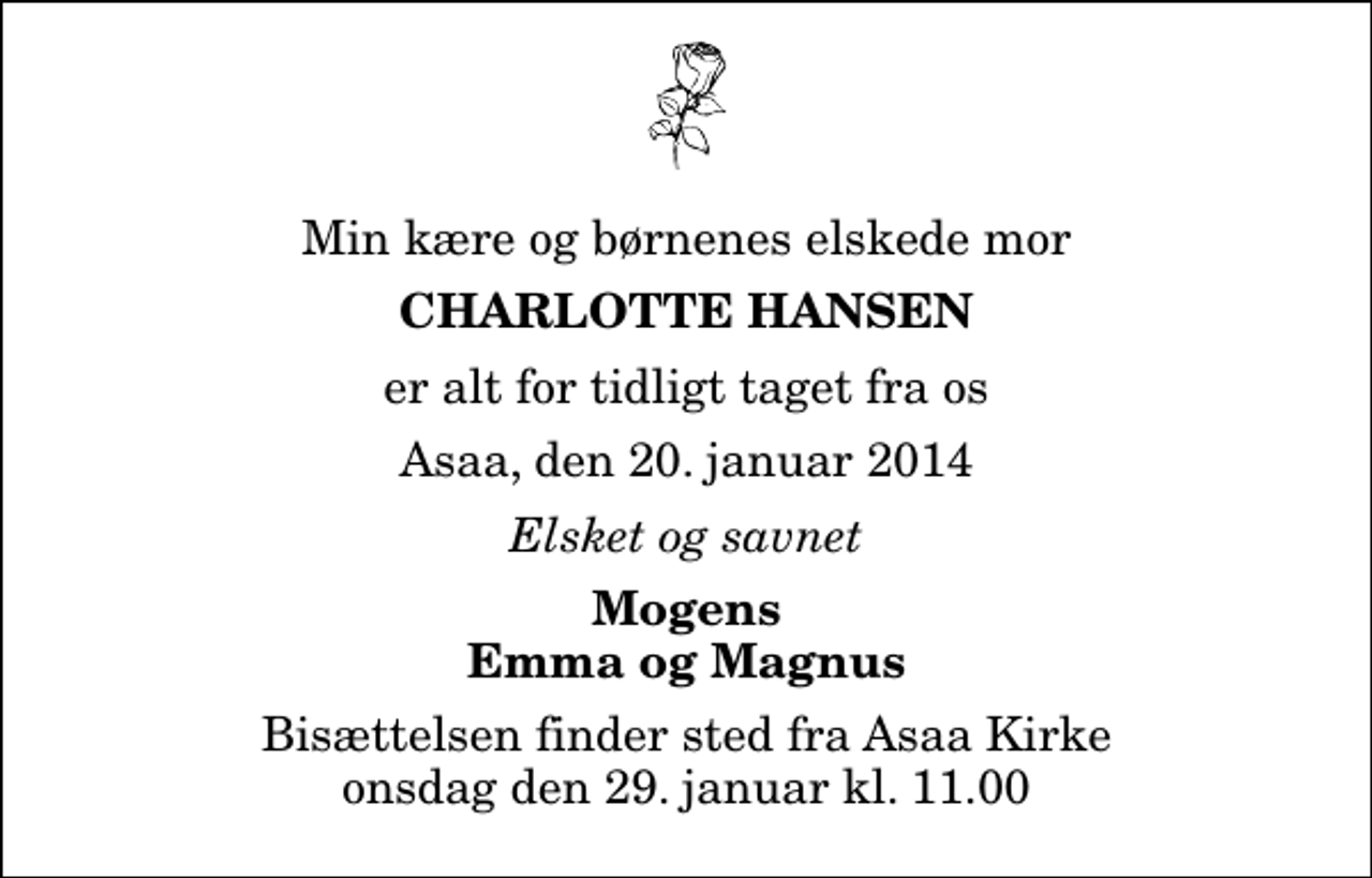 <p>Min kære og børnenes elskede mor<br />Charlotte Hansen<br />er alt for tidligt taget fra os<br />Asaa, den 20. januar 2014<br />Elsket og savnet<br />Mogens Emma og Magnus<br />Bisættelsen finder sted fra Aså Kirke onsdag den 29. januar kl. 11.00</p>