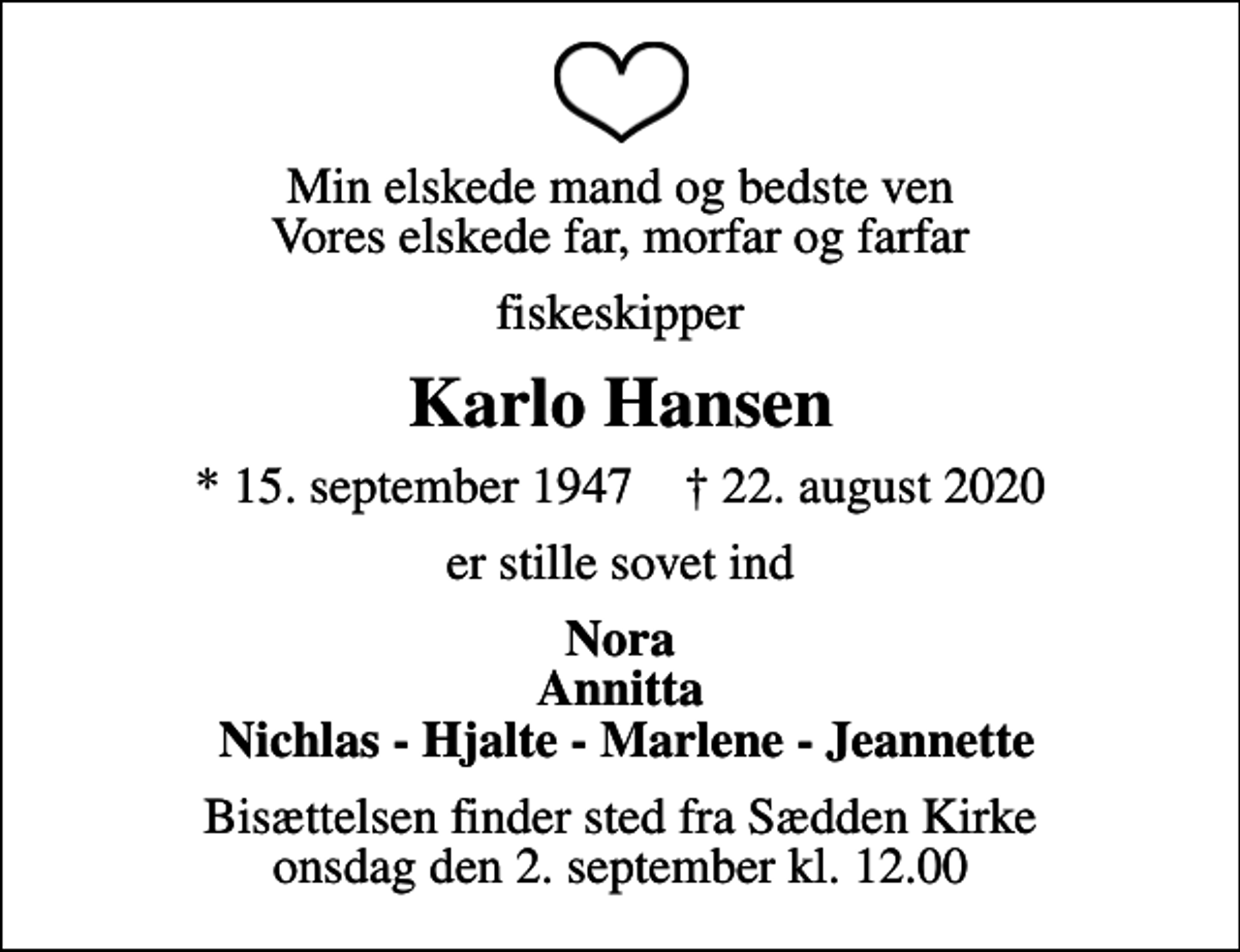 <p>Min elskede mand og bedste ven Vores elskede far, morfar og farfar<br />fiskeskipper<br />Karlo Hansen<br />* 15. september 1947 ✝ 22. august 2020<br />er stille sovet ind<br />Nora Annitta Nichlas - Hjalte - Marlene - Jeannette<br />Bisættelsen finder sted fra Sædden Kirke onsdag den 2. september kl. 12.00</p>