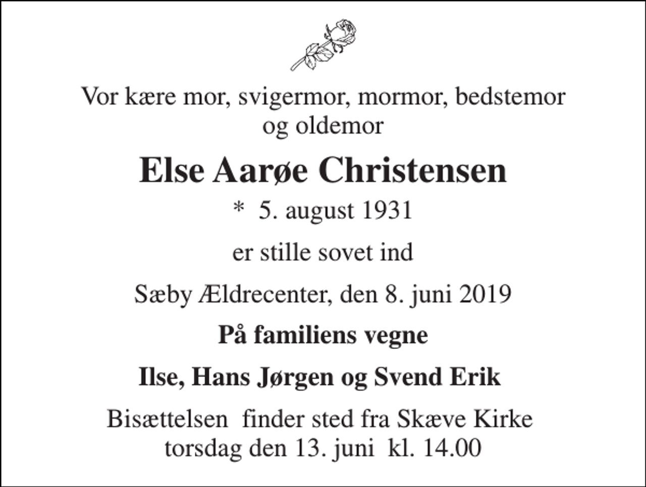 <p>Vor kære mor, svigermor, mormor, bedstemor og oldemor<br />Else Aarøe Christensen<br />*​ 5. august 1931<br />er stille sovet ind<br />Sæby Ældrecenter, den 8. juni 2019<br />På familiens vegne<br />Ilse, Hans Jørgen og Svend Erik<br />Bisættelsen​ finder sted fra Skæve Kirke​ torsdag den 13. juni​ kl. 14.00</p>