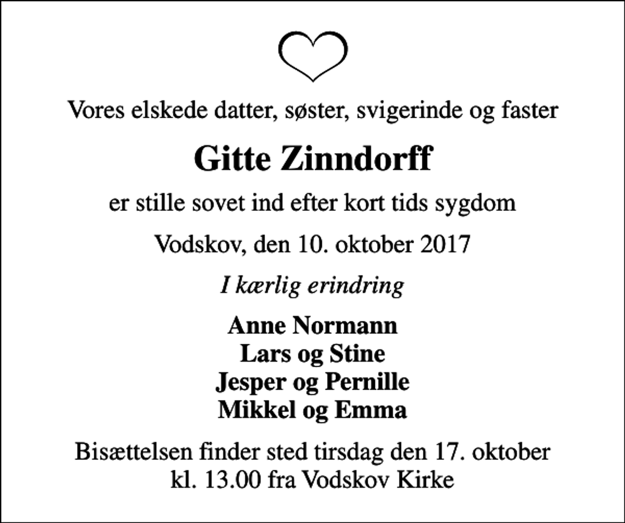 <p>Vores elskede datter, søster, svigerinde og faster<br />Gitte Zinndorff<br />er stille sovet ind efter kort tids sygdom<br />Vodskov, den 10. oktober 2017<br />I kærlig erindring<br />Anne Normann Lars og Stine Jesper og Pernille Mikkel og Emma<br />Bisættelsen finder sted tirsdag den 17. oktober kl. 13.00 fra Vodskov Kirke</p>