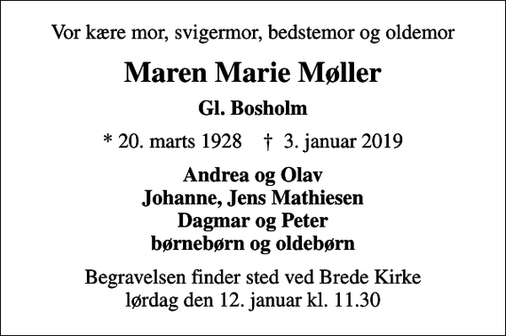 <p>Vor kære mor, svigermor, bedstemor og oldemor<br />Maren Marie Møller<br />Gl. Bosholm<br />* 20. marts 1928 ✝ 3. januar 2019<br />Andrea og Olav Johanne, Jens Mathiesen Dagmar og Peter børnebørn og oldebørn<br />Begravelsen finder sted ved Brede Kirke lørdag den 12. januar kl. 11.30</p>