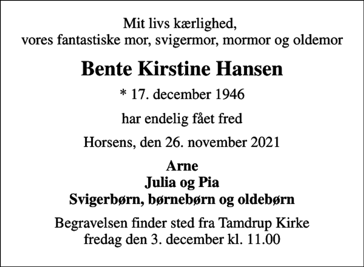 <p>Mit livs kærlighed, vores fantastiske mor, svigermor, mormor og oldemor<br />Bente Kirstine Hansen<br />* 17. december 1946<br />har endelig fået fred<br />Horsens, den 26. november 2021<br />Arne Julia og Pia Svigerbørn, børnebørn og oldebørn<br />Begravelsen finder sted fra Tamdrup Kirke fredag den 3. december kl. 11.00</p>