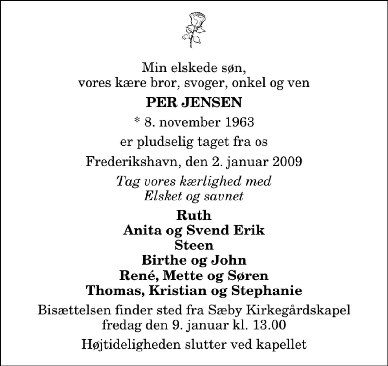 <p>Min elskede søn, vores kære bror, svoger, onkel og ven<br />Per Jensen<br />* 8. november 1963<br />er pludselig taget fra os<br />Frederikshavn, den 2. januar 2009<br />Tag vores kærlighed med Elsket og savnet<br />Ruth Anita og Svend Erik Steen Birthe og John René, Mette og Søren Thomas, Kristian og Stephanie<br />Bisættelsen finder sted fra Sæby Kirkegårdskapel fredag den 9. januar kl. 13.00 Højtideligheden slutter ved kapellet</p>