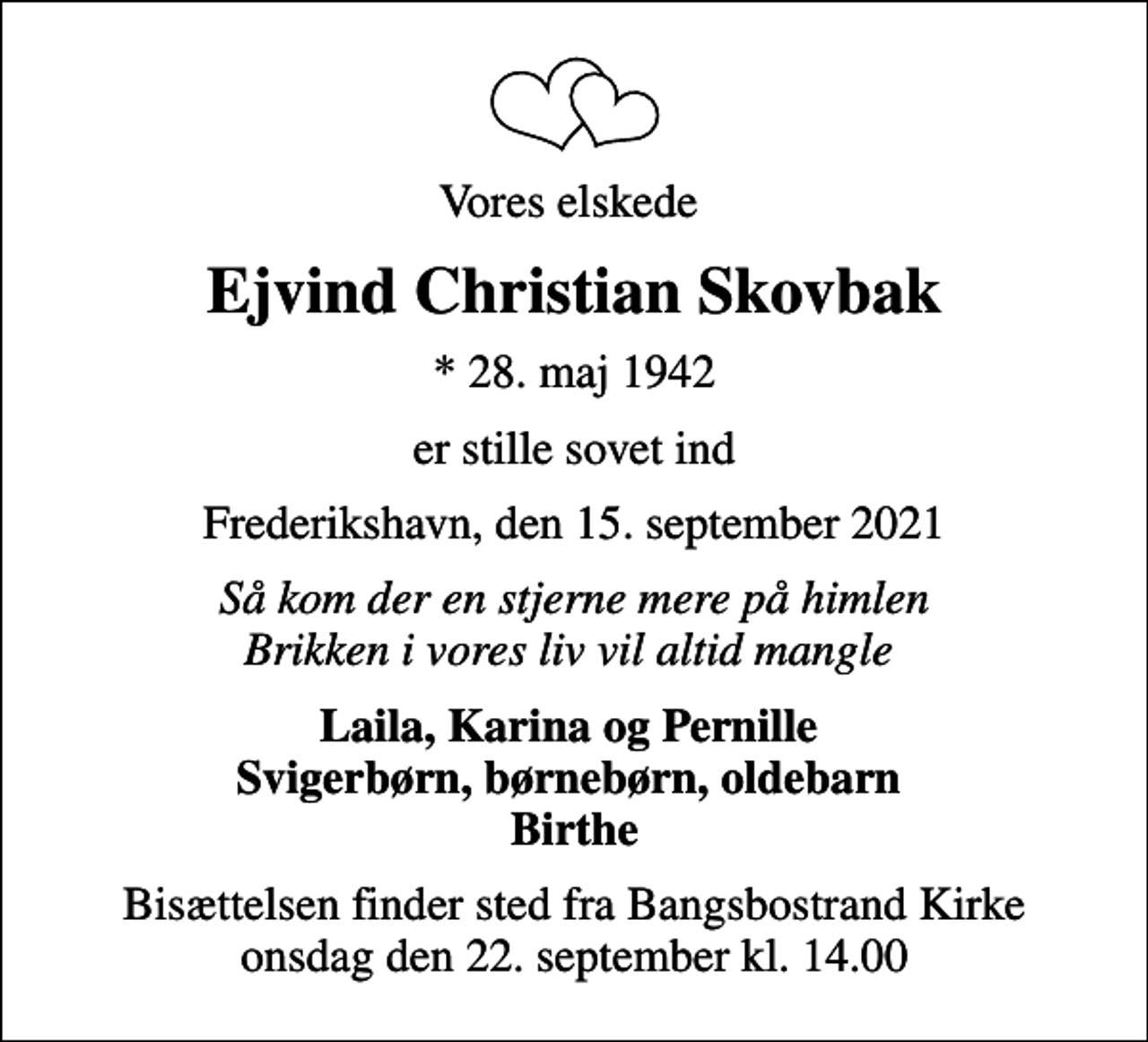 <p>Vores elskede<br />Ejvind Christian Skovbak<br />* 28. maj 1942<br />er stille sovet ind<br />Frederikshavn, den 15. september 2021<br />Så kom der en stjerne mere på himlen Brikken i vores liv vil altid mangle<br />Laila, Karina og Pernille Svigerbørn, børnebørn, oldebarn Birthe<br />Bisættelsen finder sted fra Bangsbostrand Kirke onsdag den 22. september kl. 14.00</p>