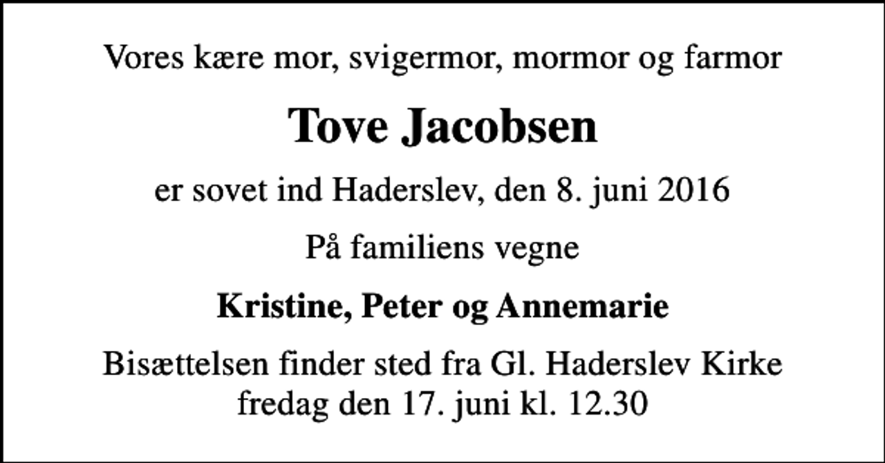 <p>Vores kære mor, svigermor, mormor og farmor<br />Tove Jacobsen<br />er sovet ind Haderslev, den 8. juni 2016<br />På familiens vegne<br />Kristine, Peter og Annemarie<br />Bisættelsen finder sted fra Gl. Haderslev Kirke fredag den 17. juni kl. 12.30</p>