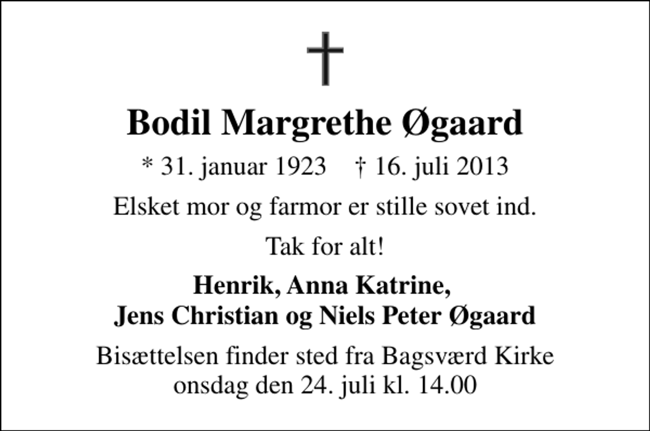 <p>Bodil Margrethe Øgaard<br />* 31. januar 1923 ✝ 16. juli 2013<br />Elsket mor og farmor er stille sovet ind.<br />Tak for alt!<br />Henrik, Anna Katrine, Jens Christian og Niels Peter Øgaard<br />Bisættelsen finder sted fra Bagsværd Kirke onsdag den 24. juli kl. 14.00</p>