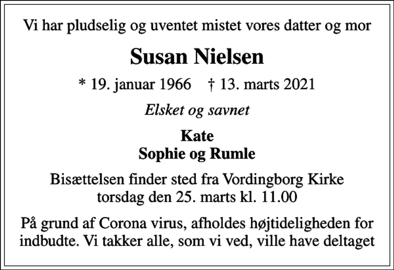 <p>Vi har pludselig og uventet mistet vores datter og mor<br />Susan Nielsen<br />* 19. januar 1966 ✝ 13. marts 2021<br />Elsket og savnet<br />Kate Sophie og Rumle<br />Bisættelsen finder sted fra Vordingborg Kirke torsdag den 25. marts kl. 11.00<br />På grund af Corona virus, afholdes højtideligheden for indbudte. Vi takker alle, som vi ved, ville have deltaget</p>