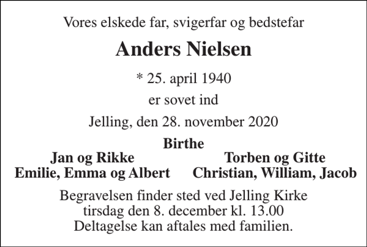 <p>Vores elskede far, svigerfar og bedstefar<br />Anders Nielsen<br />*​ 25. april 1940<br />er sovet ind<br />Jelling, den 28. november 2020<br />Birthe<br />Jan og Rikke<br />Torben og Gitte<br />Emilie, Emma og Albert<br />Christian, William, Jacob<br />Begravelsen​ finder sted ved Jelling Kirke​ tirsdag den 8. december​ kl. 13.00 Deltagelse kan aftales med familien.</p>