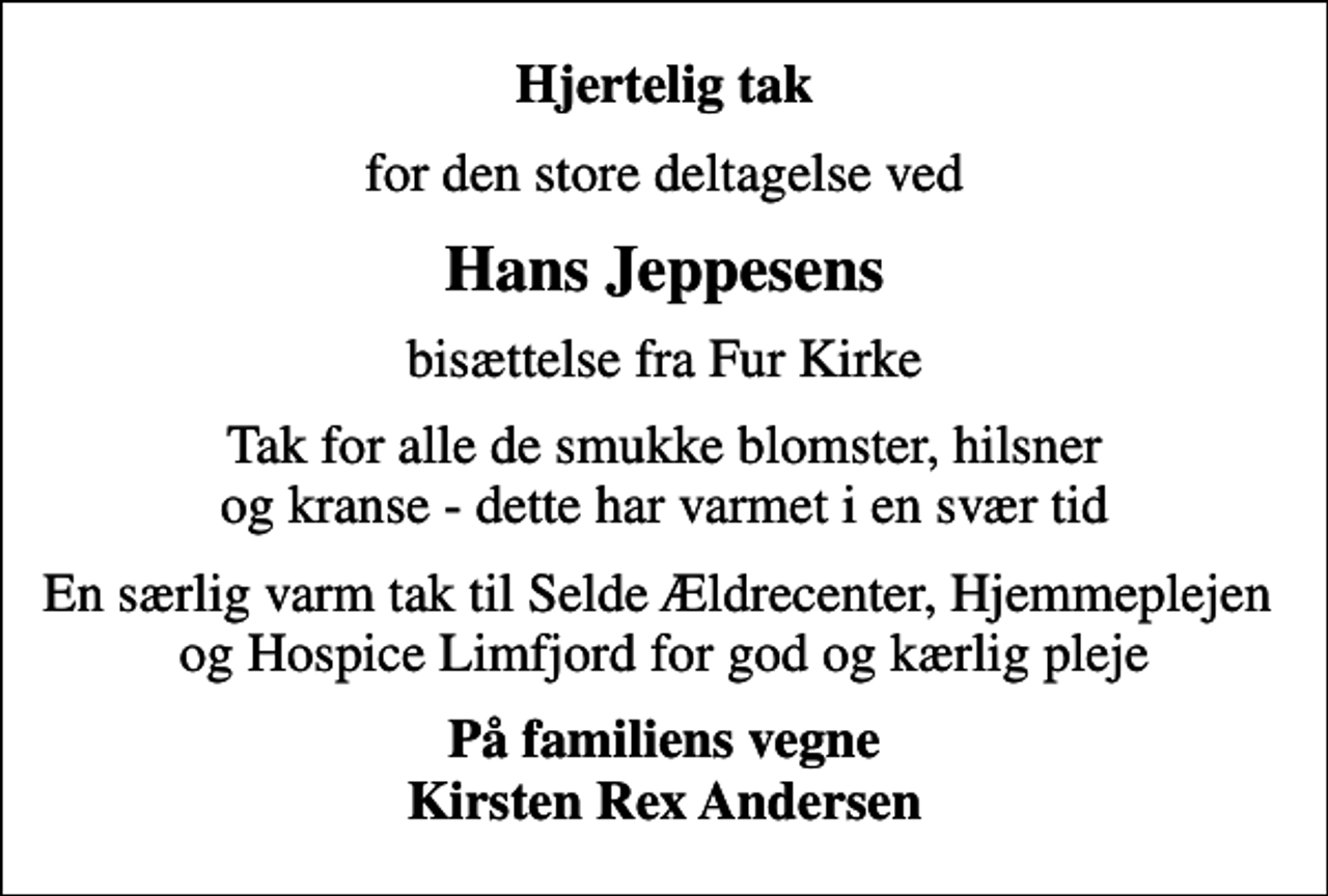 <p>Hjertelig tak<br />for den store deltagelse ved<br />Hans Jeppesens<br />bisættelse fra Fur Kirke<br />Tak for alle de smukke blomster, hilsner og kranse - dette har varmet i en svær tid<br />En særlig varm tak til Selde Ældrecenter, Hjemmeplejen og Hospice Limfjord for god og kærlig pleje<br />På familiens vegne Kirsten Rex Andersen</p>