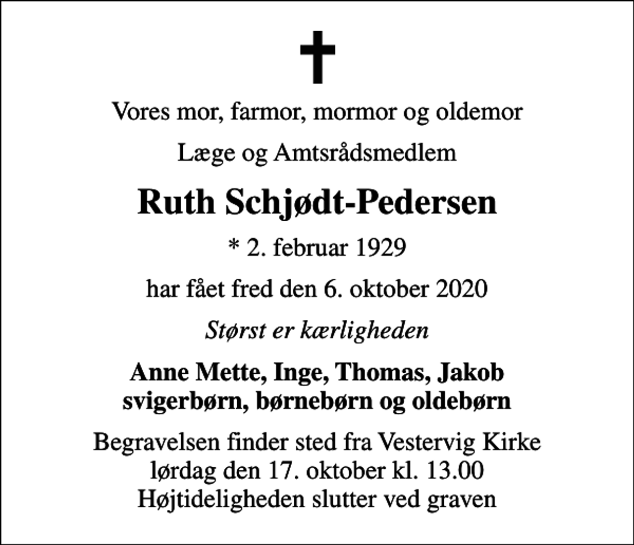 <p>Vores mor, farmor, mormor og oldemor<br />Læge og Amtsrådsmedlem<br />Ruth Schjødt-Pedersen<br />* 2. februar 1929<br />har fået fred den 6. oktober 2020<br />Størst er kærligheden<br />Anne Mette, Inge, Thomas, Jakob svigerbørn, børnebørn og oldebørn<br />Begravelsen finder sted fra Vestervig Kirke lørdag den 17. oktober kl. 13.00 Højtideligheden slutter ved graven</p>