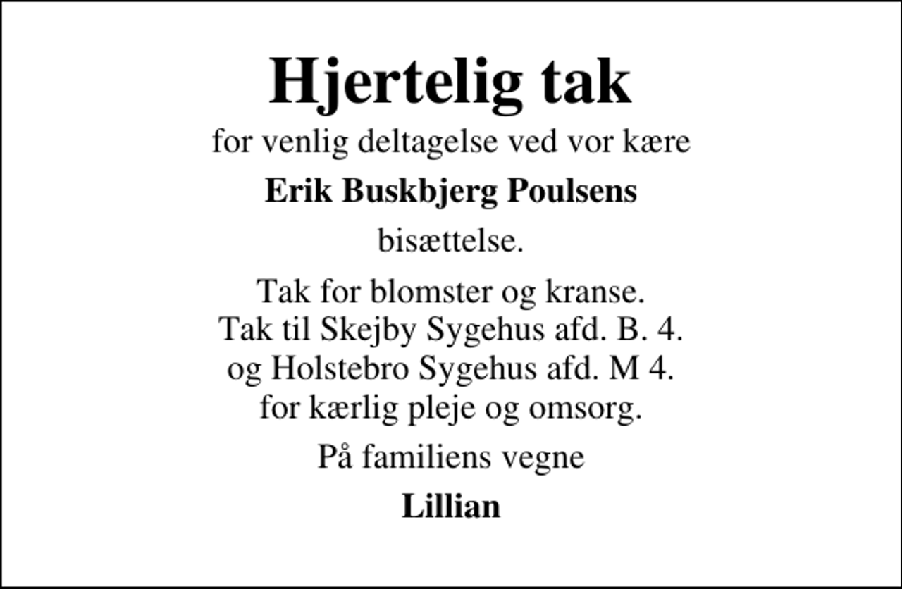 <p>Hjertelig tak<br />for venlig deltagelse ved vor kære<br />Erik Buskbjerg Poulsens<br />bisættelse.<br />Tak for blomster og kranse. Tak til Skejby Sygehus afd. B. 4. og Holstebro Sygehus afd. M 4. for kærlig pleje og omsorg.<br />På familiens vegne<br />Lillian</p>