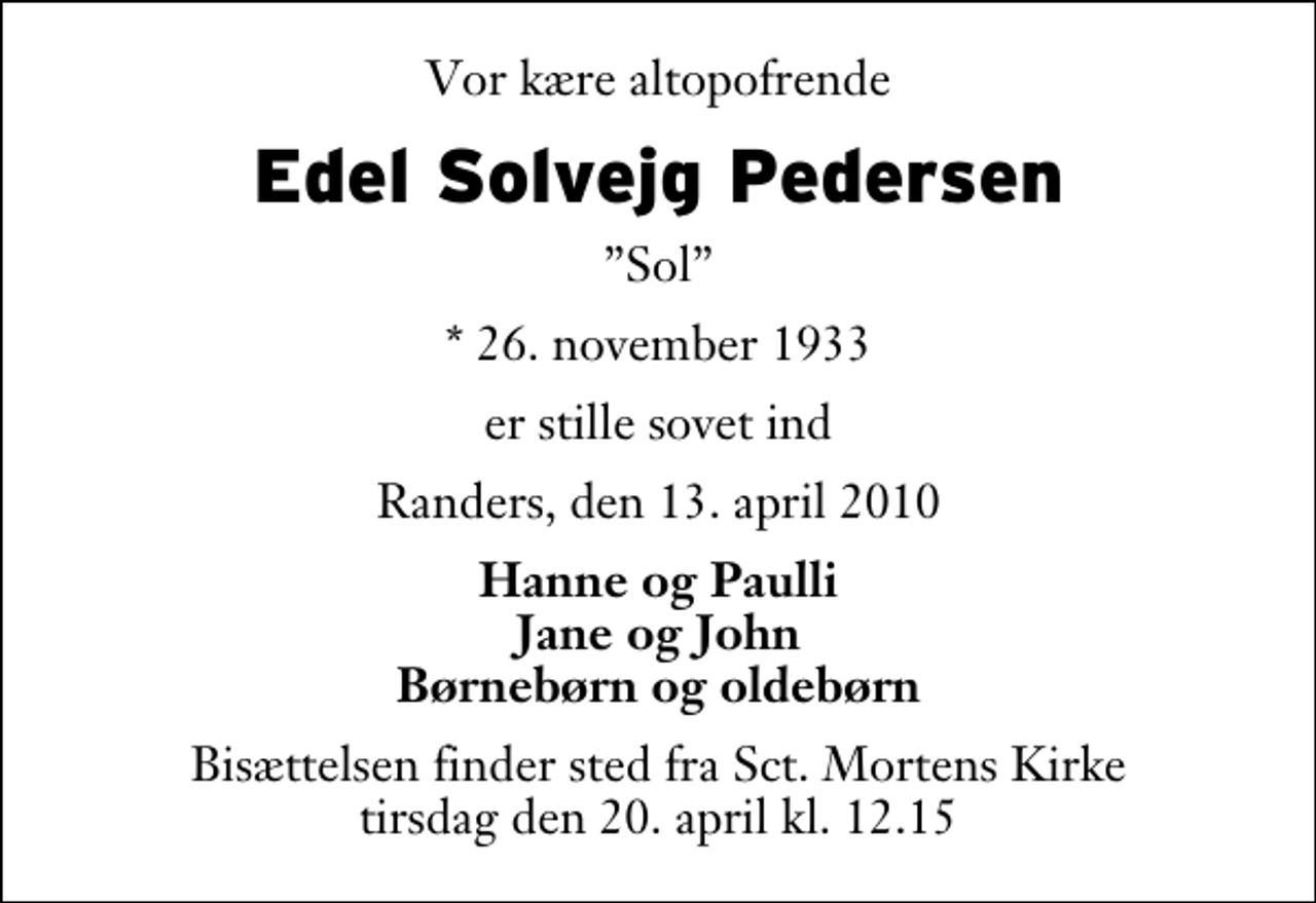 <p>Vor kære altopofrende<br />Edel Solvejg Pedersen<br />Sol<br />* 26. november 1933<br />er stille sovet ind<br />Randers, den 13. april 2010<br />Hanne og Paulli Jane og John Børnebørn og oldebørn<br />Bisættelsen finder sted fra Sankt Mortens Kirke tirsdag den 20. april kl. 12.15</p>