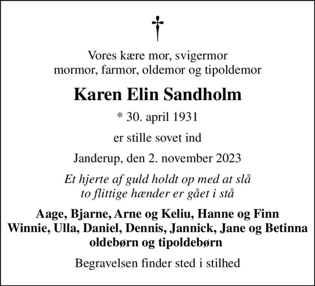 Vores kære mor, svigermor mormor, farmor, oldemor og tipoldemor
Karen Elin Sandholm
* 30. april 1931
er stille sovet ind
Janderup, den 2. november 2023
Et hjerte af guld holdt op med at slå to flittige hænder er gået i stå
Aage, Bjarne, Arne og Keliu, Hanne og Finn Winnie, Ulla, Daniel, Dennis, Jannick, Jane og Betinna oldebørn og tipoldebørn 
Begravelsen finder sted i stilhed