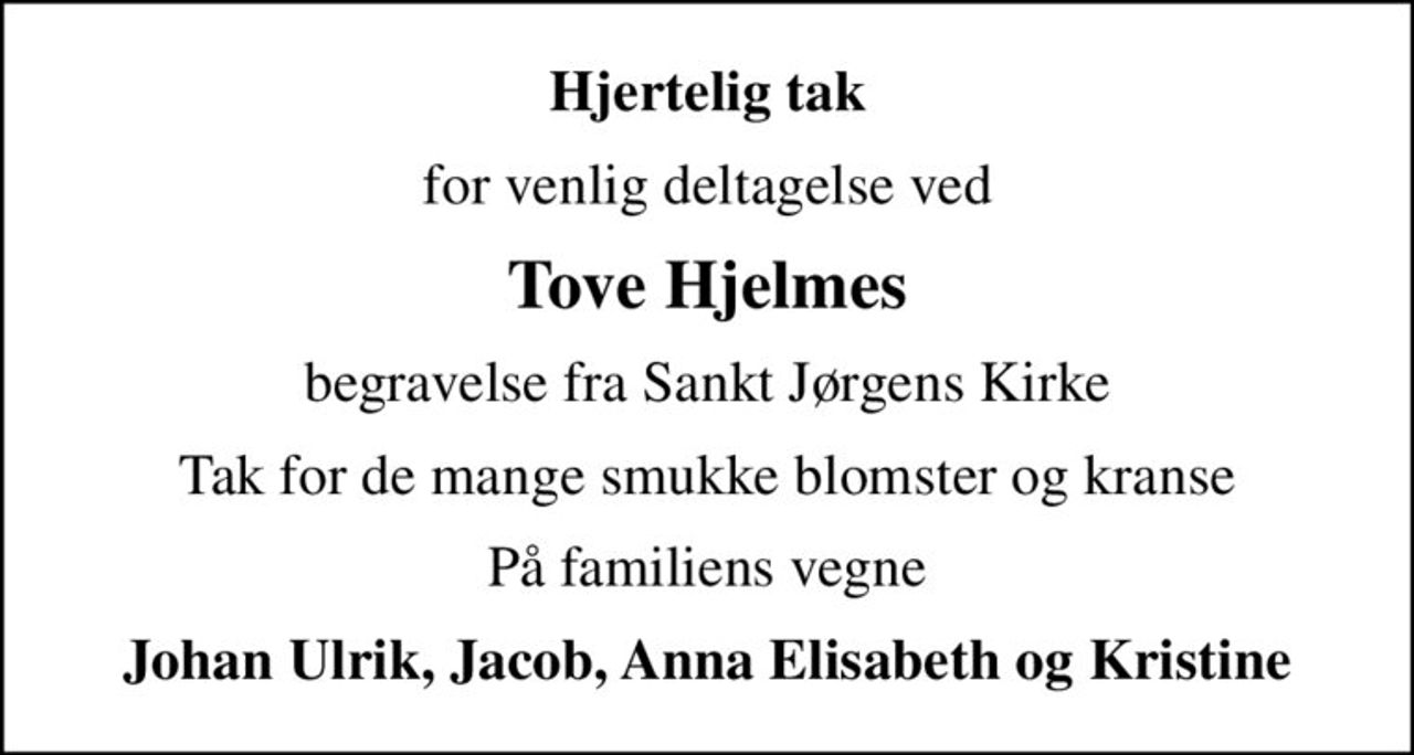 Hjertelig tak
for venlig deltagelse ved
Tove Hjelmes
begravelse fra Sankt Jørgens Kirke
Tak for de mange smukke blomster og kranse
På familiens vegne
Johan Ulrik, Jacob, Anna Elisabeth og Kristine