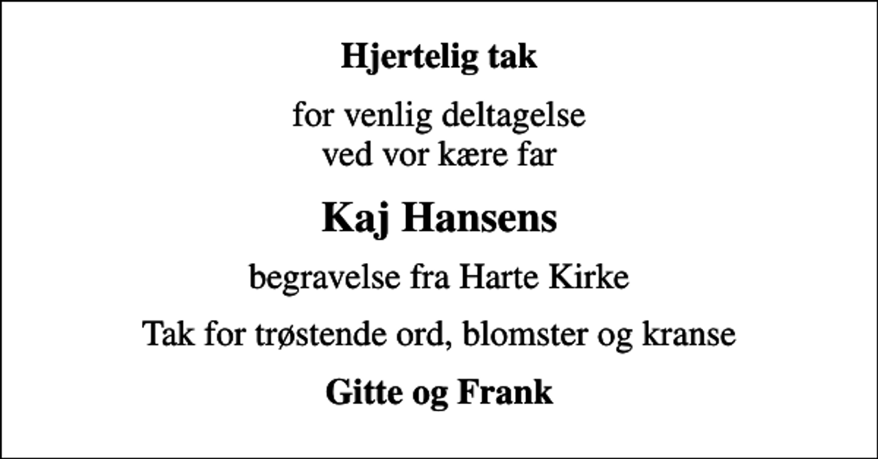 <p>Hjertelig tak<br />for venlig deltagelse ved vor kære far<br />Kaj Hansens<br />begravelse fra Harte Kirke<br />Tak for trøstende ord, blomster og kranse<br />Gitte og Frank</p>