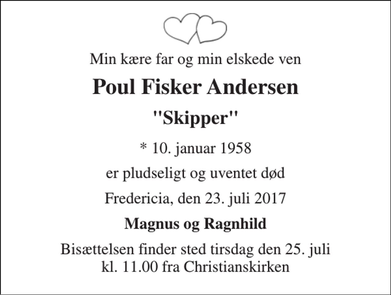 <p>Min kære far og min elskede ven<br />Poul Fisker Andersen<br />"Skipper"<br />* 10. januar 1958<br />er pludseligt og uventet død<br />Fredericia, den 23. juli 2017<br />Magnus og Ragnhild<br />Bisættelsen finder sted tirsdag den 25. juli kl. 11.00 fra Christianskirken</p>