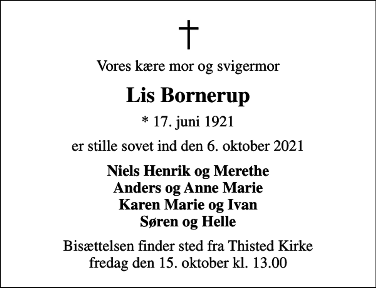 <p>Vores kære mor og svigermor<br />Lis Bornerup<br />* 17. juni 1921<br />er stille sovet ind den 6. oktober 2021<br />Niels Henrik og Merethe Anders og Anne Marie Karen Marie og Ivan Søren og Helle<br />Bisættelsen finder sted fra Thisted Kirke fredag den 15. oktober kl. 13.00</p>
