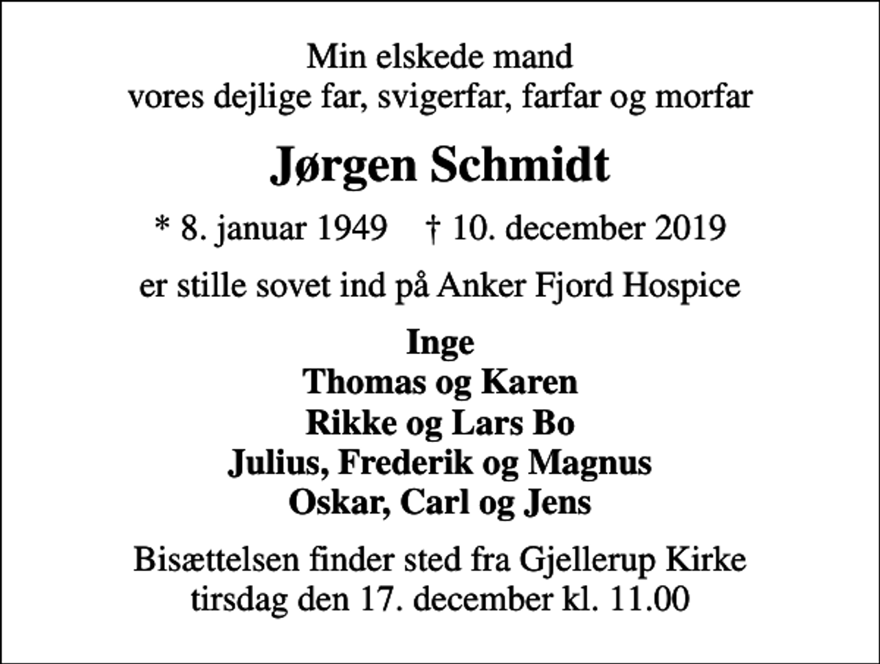 <p>Min elskede mand vores dejlige far, svigerfar, farfar og morfar<br />Jørgen Schmidt<br />* 8. januar 1949 ✝ 10. december 2019<br />er stille sovet ind på Anker Fjord Hospice<br />Inge Thomas og Karen Rikke og Lars Bo Julius, Frederik og Magnus Oskar, Carl og Jens<br />Bisættelsen finder sted fra Gjellerup Kirke tirsdag den 17. december kl. 11.00</p>