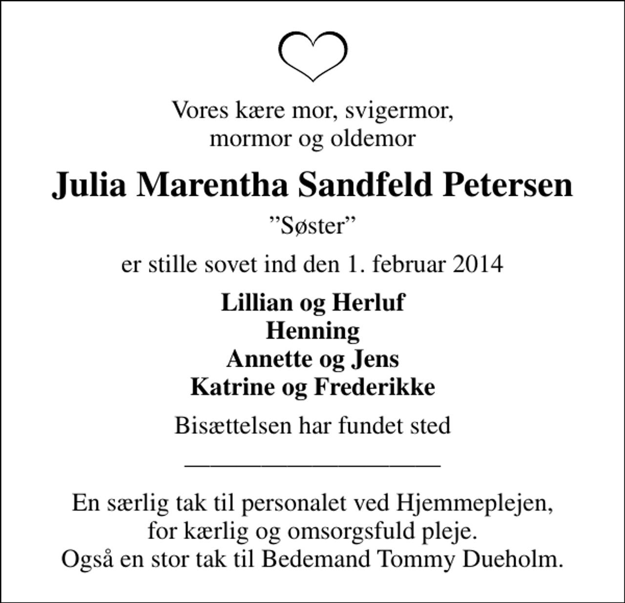 <p>Vores kære mor, svigermor, mormor og oldemor<br />Julia Marentha Sandfeld Petersen<br />Søster<br />er stille sovet ind den 1. februar 2014<br />Lillian og Herluf Henning Annette og Jens Katrine og Frederikke<br />Bisættelsen har fundet sted<br />En særlig tak til personalet ved Hjemmeplejen, for kærlig og omsorgsfuld pleje. Også en stor tak til Bedemand Tommy Dueholm.</p>