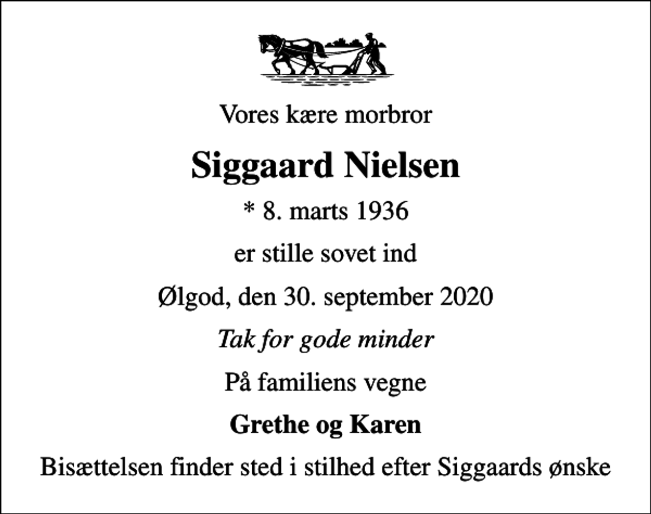 <p>Vores kære morbror<br />Siggaard Nielsen<br />* 8. marts 1936<br />er stille sovet ind<br />Ølgod, den 30. september 2020<br />Tak for gode minder<br />På familiens vegne<br />Grethe og Karen<br />Bisættelsen finder sted i stilhed efter Siggaards ønske</p>