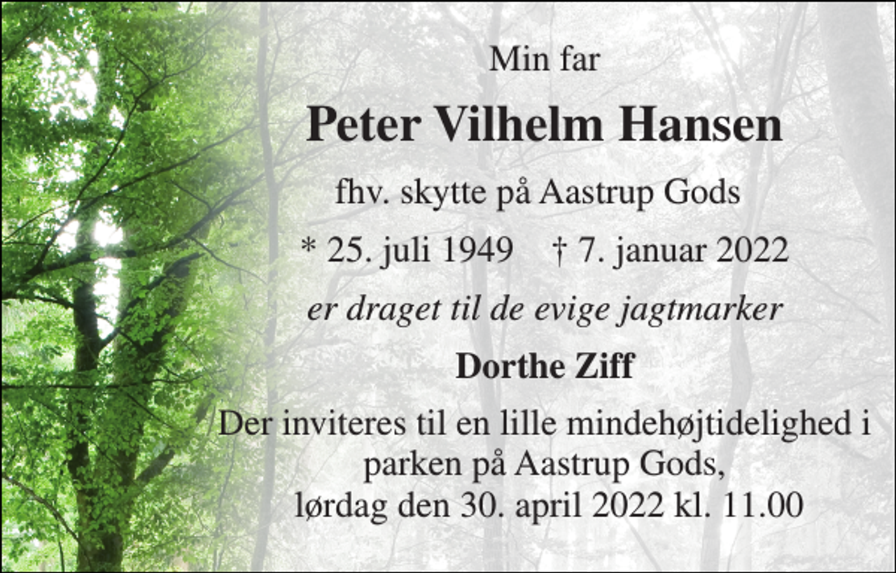 <p>Min far<br />Peter Vilhelm Hansen<br />fhv. skytte på Aastrup Gods<br />* 25. juli 1949 ✝ 7. januar 2022<br />er draget til de evige jagtmarker<br />Dorthe Ziff<br />Der inviteres til en lille mindehøjtidelighed i parken på Aastrup Gods, lørdag den 30. april 2022 kl. 11.00</p>