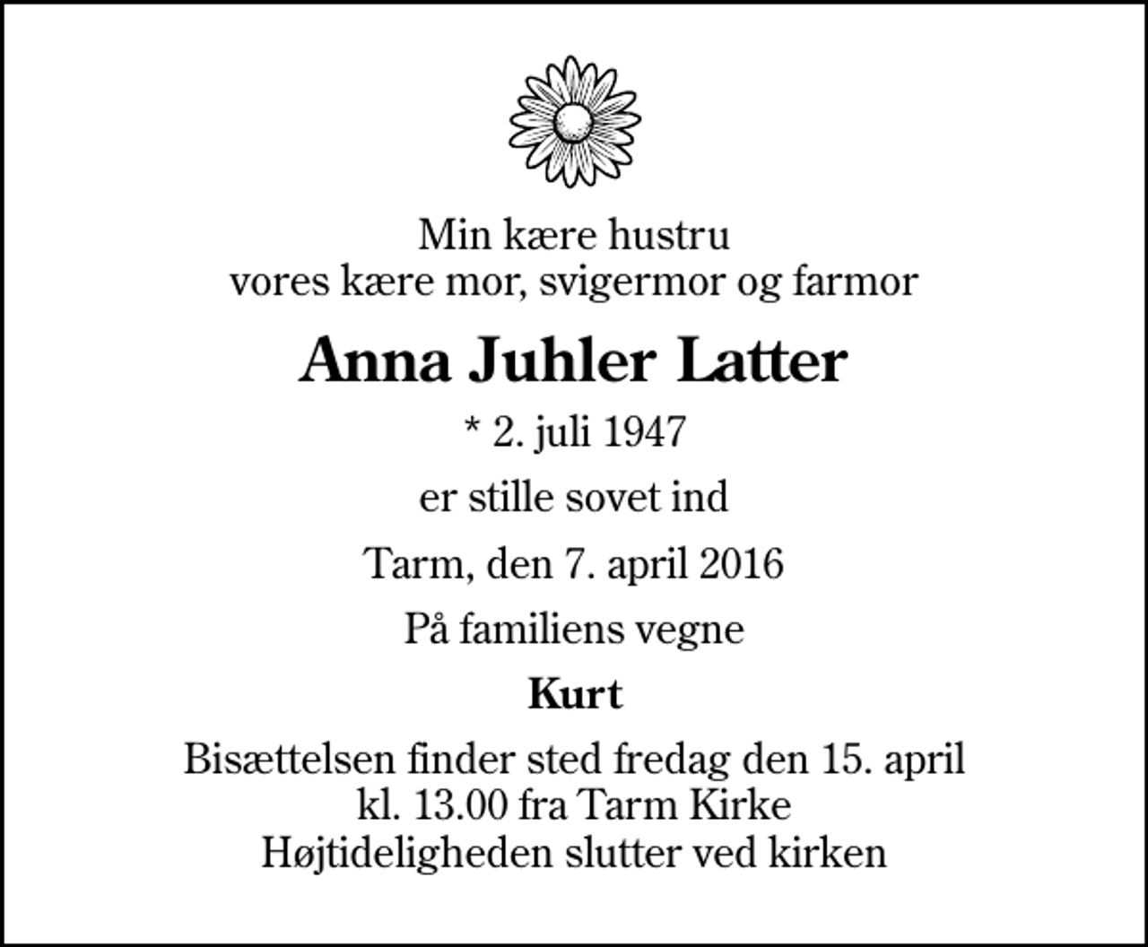 <p>Min kære hustru vores kære mor, svigermor og farmor<br />Anna Juhler Latter<br />* 2. juli 1947<br />er stille sovet ind<br />Tarm, den 7. april 2016<br />På familiens vegne<br />Kurt<br />Bisættelsen finder sted fredag den 15. april kl. 13.00 fra Tarm Kirke Højtideligheden slutter ved kirken</p>