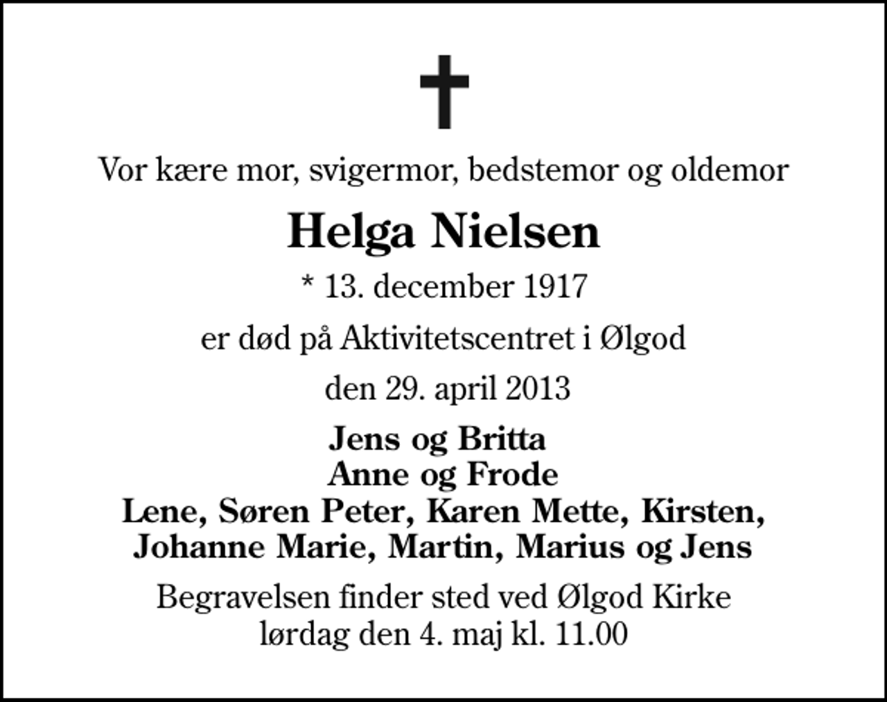 <p>Vor kære mor, svigermor, bedstemor og oldemor<br />Helga Nielsen<br />* 13. december 1917<br />er død på Aktivitetscentret i Ølgod<br />den 29. april 2013<br />Jens og Britta Anne og Frode Lene, Søren Peter, Karen Mette, Kirsten, Johanne Marie, Martin, Marius og Jens<br />Begravelsen finder sted ved Ølgod Kirke lørdag den 4. maj kl. 11.00</p>