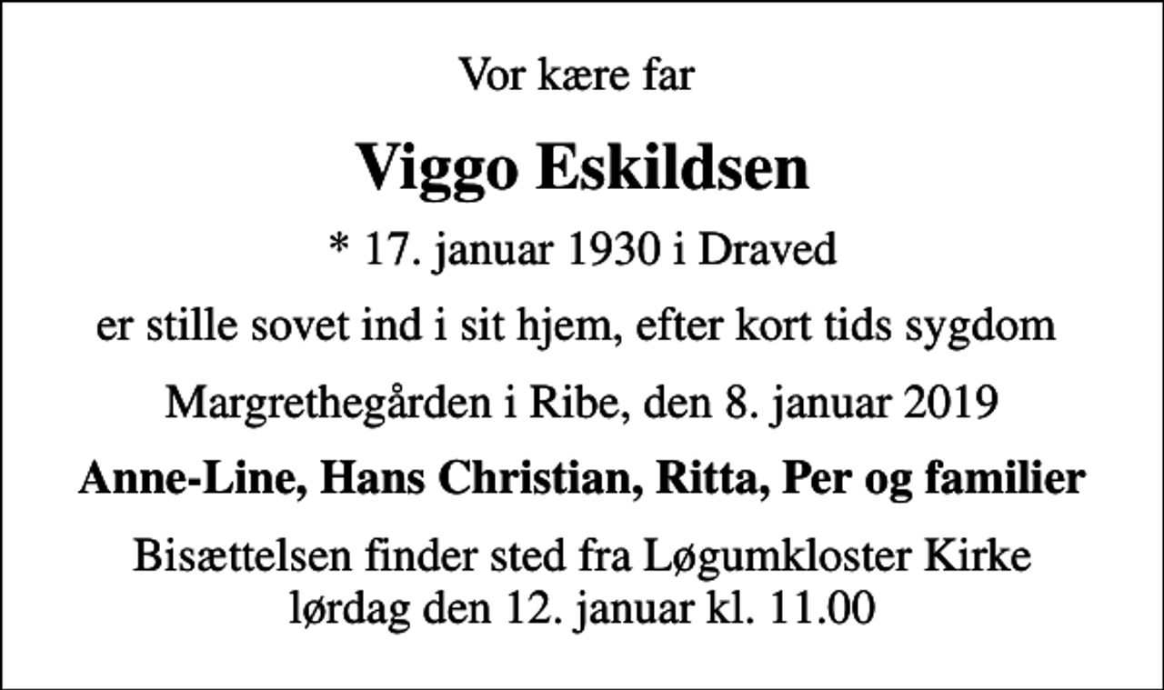 <p>Vor kære far<br />Viggo Eskildsen<br />* 17. januar 1930 i Draved<br />er stille sovet ind i sit hjem, efter kort tids sygdom<br />Margrethegården i Ribe, den 8. januar 2019<br />Anne-Line, Hans Christian, Ritta, Per og familier<br />Bisættelsen finder sted fra Løgumkloster Kirke lørdag den 12. januar kl. 11.00</p>