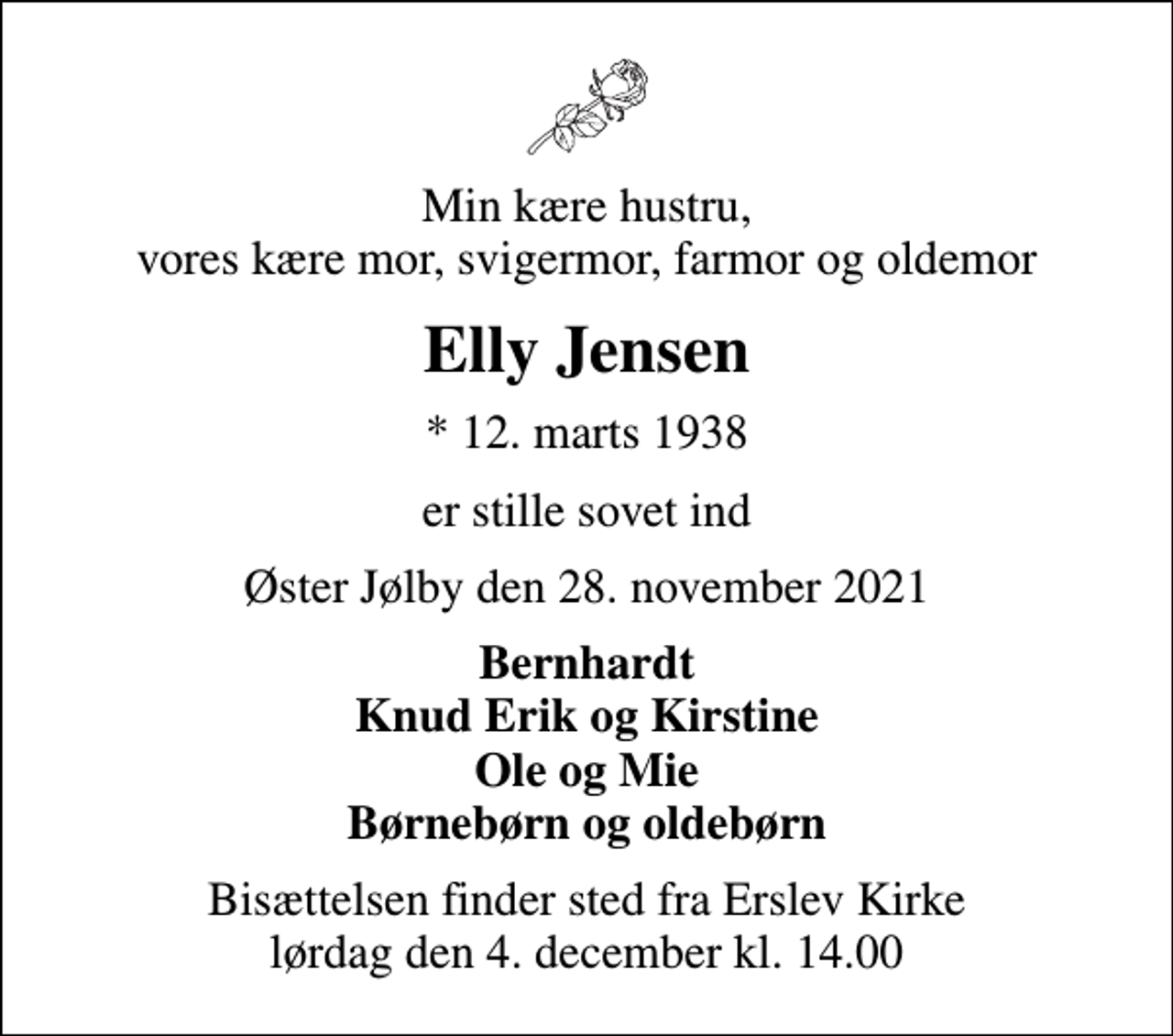<p>Min kære hustru, vores kære mor, svigermor, farmor og oldemor<br />Elly Jensen<br />* 12. marts 1938<br />er stille sovet ind<br />Øster Jølby den 28. november 2021<br />Bernhardt Knud Erik og Kirstine Ole og Mie Børnebørn og oldebørn<br />Bisættelsen finder sted fra Erslev Kirke lørdag den 4. december kl. 14.00</p>