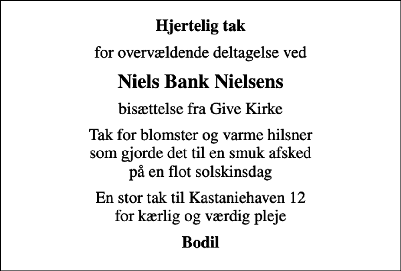 <p>Hjertelig tak<br />for overvældende deltagelse ved<br />Niels Bank Nielsens<br />bisættelse fra Give Kirke<br />Tak for blomster og varme hilsner som gjorde det til en smuk afsked på en flot solskinsdag<br />En stor tak til Kastaniehaven 12 for kærlig og værdig pleje<br />Bodil</p>