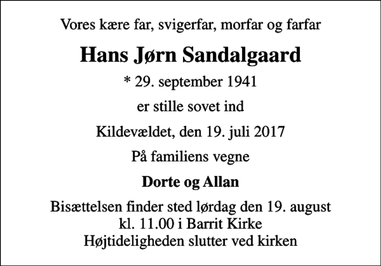 <p>Vores kære far, svigerfar, morfar og farfar<br />Hans Jørn Sandalgaard<br />* 29. september 1941<br />er stille sovet ind<br />Kildevældet, den 19. juli 2017<br />På familiens vegne<br />Dorte og Allan<br />Bisættelsen finder sted lørdag den 19. august kl. 11.00 i Barrit Kirke Højtideligheden slutter ved kirken</p>