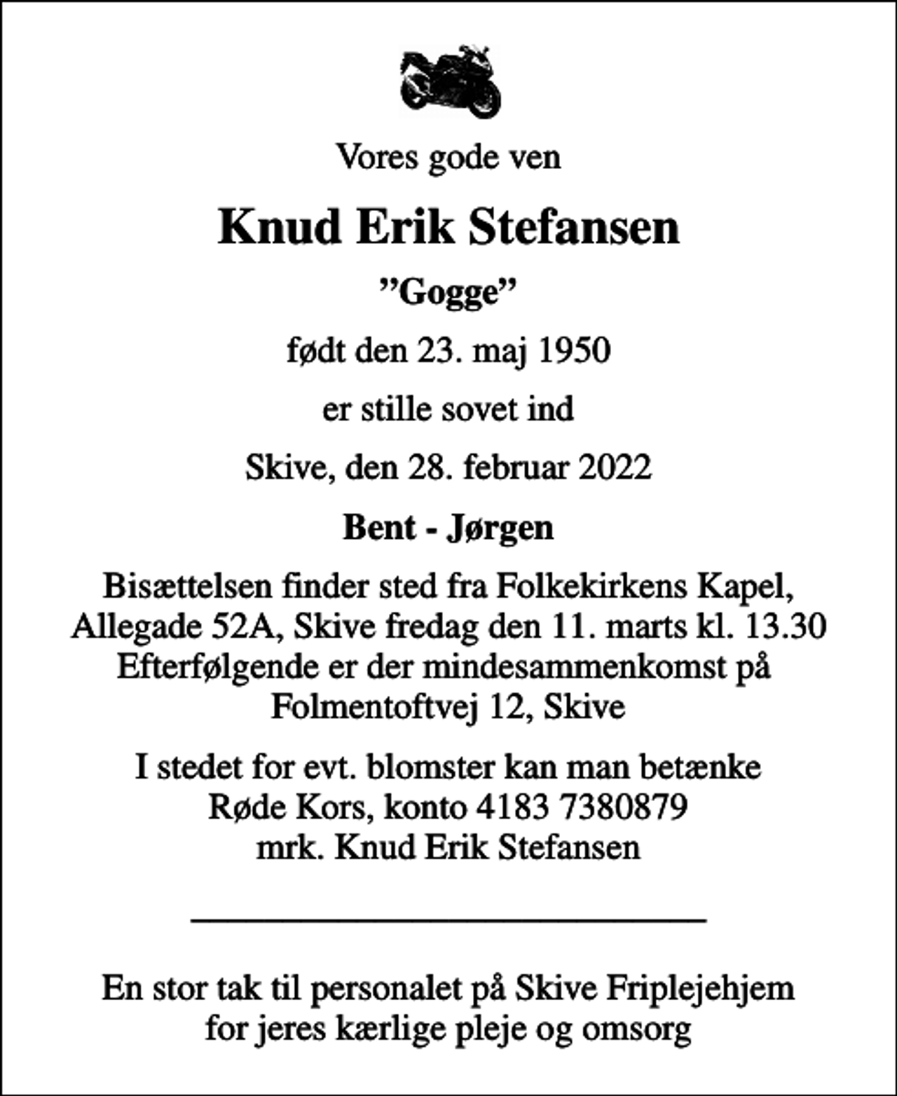 <p>Vores gode ven<br />Knud Erik Stefansen<br />Gogge<br />født den 23. maj 1950<br />er stille sovet ind<br />Skive, den 28. februar 2022<br />Bent - Jørgen<br />Bisættelsen finder sted fra Folkekirkens Kapel, Allegade 52A, Skive fredag den 11. marts kl. 13.30 Efterfølgende er der mindesammenkomst på Folmentoftvej 12, Skive<br />I stedet for evt. blomster kan man betænke<br />Røde Kors konto41837380879mrk. Knud Erik<br />Stefansen<br />____________________________ En stor tak til personalet på Skive Friplejehjem for jeres kærlige pleje og omsorg</p>